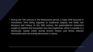 • During the 15th century in the Renaissance period, a major shift occurred in
Humanities- from being regarded as traditional subjects and fields into
literature and history. In the 20th century, the postmodernist movement
sought to redefine the humanities into more egalitarian, which is suitable in a
democratic society unlike during Ancient Greece and Rome, wherein
Humanities were not entirely democratic in nature.
 