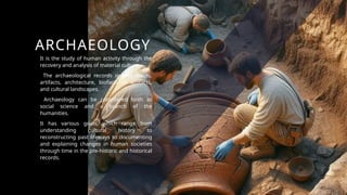 ARCHAEOLOGY
It is the study of human activity through the
recovery and analysis of material culture.
The archaeological records involve fossils,
artifacts, architecture, biofacts or ecofacts,
and cultural landscapes.
Archaeology can be considered both as
social science and a branch of the
humanities.
It has various goals, which range from
understanding cultural history to
reconstructing past lifeways to documenting
and explaining changes in human societies
through time in the pre-historic and historical
records.
 