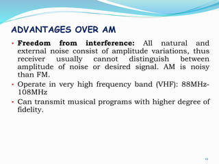 ADVANTAGES OVER AM
• Freedom from interference: All natural and
external noise consist of amplitude variations, thus
receiver usually cannot distinguish between
amplitude of noise or desired signal. AM is noisy
than FM.
• Operate in very high frequency band (VHF): 88MHz-
108MHz
• Can transmit musical programs with higher degree of
fidelity.
12
 