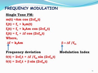FREQUENCY MODULATION
Single Tone FM:
m(t) =Am cos (2pfmt)
fi(t) = fc + kfm(t)
fi(t) = fc + kfAm cos (2pfmt)
fi(t) = fc + Df cos (2pfmt)
Where,
Df = kfAm b  Df /fm
Frequency deviation Modulation Index
q(t) = 2pfct + Df /fm sin (2pfmt)
q(t) = 2pfct + b sin (2pfmt)
14
 