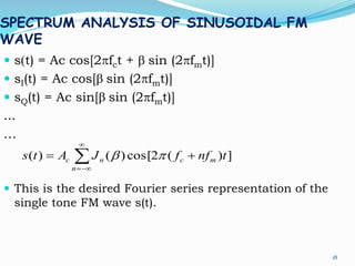 SPECTRUM ANALYSIS OF SINUSOIDAL FM
WAVE
 s(t) = Ac cos[2pfct + b sin (2pfmt)]
 sI(t) = Ac cos[b sin (2pfmt)]
 sQ(t) = Ac sin[b sin (2pfmt)]
...
…
 This is the desired Fourier series representation of the
single tone FM wave s(t).
18




n
mcnc tnffJAts ])(2cos[)()( pb
 