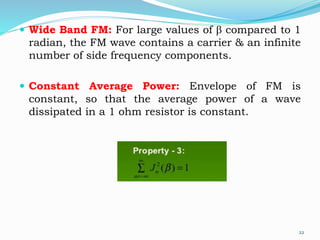 Wide Band FM: For large values of b compared to 1
radian, the FM wave contains a carrier & an infinite
number of side frequency components.
 Constant Average Power: Envelope of FM is
constant, so that the average power of a wave
dissipated in a 1 ohm resistor is constant.
22
 