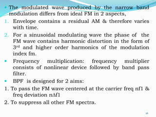  The modulated wave produced by the narrow band
modulation differs from ideal FM in 2 aspects,
1. Envelope contains a residual AM & therefore varies
with time.
2. For a sinusoidal modulating wave the phase of the
FM wave contains harmonic distortion in the form of
3rd and higher order harmonics of the modulation
index fm.
 Frequency multiplication: frequency multiplier
consists of nonlinear device followed by band pass
filter.
 BPF is designed for 2 aims:
1. To pass the FM wave centered at the carrier freq nf1 &
freq deviation nDf1
2. To suppress all other FM spectra.
26
 