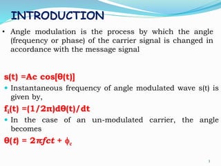 INTRODUCTION
s(t) =Ac cos[θ(t)]
 Instantaneous frequency of angle modulated wave s(t) is
given by,
fi(t) =(1/2π)dθ(t)/dt
 In the case of an un-modulated carrier, the angle
becomes
θ(t) = 2πfct + fc
3
• Angle modulation is the process by which the angle
(frequency or phase) of the carrier signal is changed in
accordance with the message signal
 