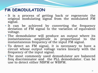 FM DEMODULATION
• It is a process of getting back or regenerate the
original modulating signal from the modulated FM
signal.
• It can be achieved by converting the frequency
deviation of FM signal to the variation of equivalent
voltage.
• The demodulator will produce an output where its
instantaneous amplitude is proportional to the
instantaneous frequency of the input FM signal.
• To detect an FM signal, it is necessary to have a
circuit whose output voltage varies linearly with the
frequency of the input signal.
• The most commonly used demodulator are balanced
freq discriminator and the PLL demodulator. Can be
use to detect either NBFM or WBFM.
31
 