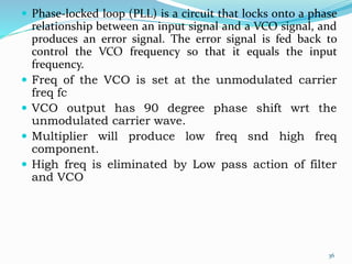 Phase-locked loop (PLL) is a circuit that locks onto a phase
relationship between an input signal and a VCO signal, and
produces an error signal. The error signal is fed back to
control the VCO frequency so that it equals the input
frequency.
 Freq of the VCO is set at the unmodulated carrier
freq fc
 VCO output has 90 degree phase shift wrt the
unmodulated carrier wave.
 Multiplier will produce low freq snd high freq
component.
 High freq is eliminated by Low pass action of filter
and VCO
36
 