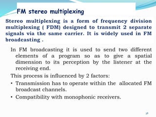FM stereo multiplexing
38
In FM broadcasting it is used to send two different
elements of a program so as to give a spatial
dimension to its perception by the listener at the
receiving end.
This process is influenced by 2 factors:
• Transmission has to operate within the allocated FM
broadcast channels.
• Compatibility with monophonic receivers.
 