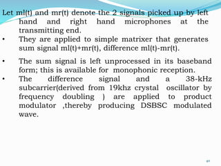 Let ml(t) and mr(t) denote the 2 signals picked up by left
hand and right hand microphones at the
transmitting end.
• They are applied to simple matrixer that generates
sum signal ml(t)+mr(t), difference ml(t)-mr(t).
• The sum signal is left unprocessed in its baseband
form; this is available for monophonic reception.
• The difference signal and a 38-kHz
subcarrier(derived from 19khz crystal oscillator by
frequency doubling ) are applied to product
modulator ,thereby producing DSBSC modulated
wave.
40
 