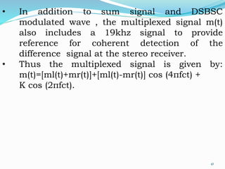• In addition to sum signal and DSBSC
modulated wave , the multiplexed signal m(t)
also includes a 19khz signal to provide
reference for coherent detection of the
difference signal at the stereo receiver.
• Thus the multiplexed signal is given by:
m(t)=[ml(t)+mr(t)]+[ml(t)-mr(t)] cos (4пfct) +
K cos (2пfct).
41
 