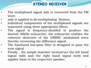 • The multiplexed signal m(t) is recovered from the FM
wave.
• m(t) is applied to de-multiplexing System.
• Individual components of the multiplexed signals are
separated using three appropriate filters.
• The signal is frequency-doubled to produce the
desired 38kHz subcarrier, the subcarrier enables the
coherent detection of the DSBSC modulated wave
thereby recovering the difference signal.
• The baseband low-pass filter is designed to pass the
sum signal
• Finally , the simple matrixer reconstruct the left hand
signal ml(t) and the right hand signal mr(t) and
applies them to the respective speaker.
43
 