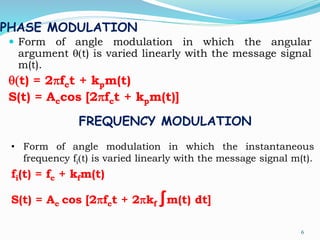 PHASE MODULATION
 Form of angle modulation in which the angular
argument q(t) is varied linearly with the message signal
m(t).
q(t) = 2pfct + kpm(t)
S(t) = Accos [2pfct + kpm(t)]
6
FREQUENCY MODULATION
• Form of angle modulation in which the instantaneous
frequency fi(t) is varied linearly with the message signal m(t).
fi(t) = fc + kfm(t)
S(t) = Ac cos [2pfct + 2pkf ∫m(t) dt]
 