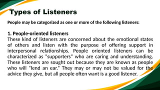 Types of Listeners
People may be categorized as one or more of the following listeners:
1. People-oriented listeners
These kind of listeners are concerned about the emotional states
of others and listen with the purpose of offering support in
interpersonal relationships. People oriented listeners can be
characterized as “supporters” who are caring and understanding.
These listeners are sought out because they are known as people
who will “lend an ear.” They may or may not be valued for the
advice they give, but all people often want is a good listener.
 