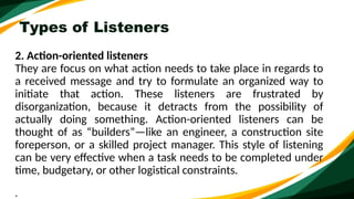 Types of Listeners
2. Action-oriented listeners
They are focus on what action needs to take place in regards to
a received message and try to formulate an organized way to
initiate that action. These listeners are frustrated by
disorganization, because it detracts from the possibility of
actually doing something. Action-oriented listeners can be
thought of as “builders”—like an engineer, a construction site
foreperson, or a skilled project manager. This style of listening
can be very effective when a task needs to be completed under
time, budgetary, or other logistical constraints.
.
 