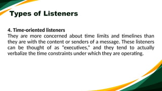 Types of Listeners
4. Time-oriented listeners
They are more concerned about time limits and timelines than
they are with the content or senders of a message. These listeners
can be thought of as “executives,” and they tend to actually
verbalize the time constraints under which they are operating.
 