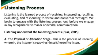 Listening Process
Listening is the learned process of receiving, interpreting, recalling,
evaluating, and responding to verbal and nonverbal messages. We
begin to engage with the listening process long before we engage
in any recognizable verbal or nonverbal communication.
Listening underwent the following process (Diaz, 2005):
A. The Physical or Attention Stage - this is the process of listening,
wherein, the listener is readying himself/herself to listen.
 