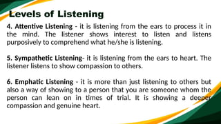 Levels of Listening
4. Attentive Listening - it is listening from the ears to process it in
the mind. The listener shows interest to listen and listens
purposively to comprehend what he/she is listening.
5. Sympathetic Listening- it is listening from the ears to heart. The
listener listens to show compassion to others.
6. Emphatic Listening - it is more than just listening to others but
also a way of showing to a person that you are someone whom the
person can lean on in times of trial. It is showing a deeper
compassion and genuine heart.
 