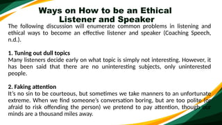 Ways on How to be an Ethical
Listener and Speaker
The following discussion will enumerate common problems in listening and
ethical ways to become an effective listener and speaker (Coaching Speech,
n.d.).
1. Tuning out dull topics
Many listeners decide early on what topic is simply not interesting. However, it
has been said that there are no uninteresting subjects, only uninterested
people.
2. Faking attention
It’s no sin to be courteous, but sometimes we take manners to an unfortunate
extreme. When we find someone’s conversation boring, but are too polite (or
afraid to risk offending the person) we pretend to pay attention, though our
minds are a thousand miles away.
 