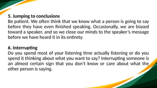 5. Jumping to conclusions
Be patient. We often think that we know what a person is going to say
before they have even finished speaking. Occasionally, we are biased
toward a speaker, and so we close our minds to the speaker’s message
before we have heard it in its entirety.
6. Interrupting
Do you spend most of your listening time actually listening or do you
spend it thinking about what you want to say? Interrupting someone is
an almost certain sign that you don’t know or care about what the
other person is saying.
 
