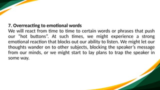 7. Overreacting to emotional words
We will react from time to time to certain words or phrases that push
our “hot buttons”. At such times, we might experience a strong
emotional reaction that blocks out our ability to listen. We might let our
thoughts wander on to other subjects, blocking the speaker’s message
from our minds, or we might start to lay plans to trap the speaker in
some way.
 