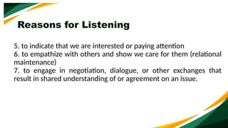 Reasons for Listening
5. to indicate that we are interested or paying attention
6. to empathize with others and show we care for them (relational
maintenance)
7. to engage in negotiation, dialogue, or other exchanges that
result in shared understanding of or agreement on an issue.
 
