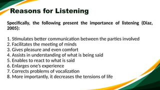 Reasons for Listening
Specifically, the following present the importance of listening (Diaz,
2005):
1. Stimulates better communication between the parties involved
2. Facilitates the meeting of minds
3. Gives pleasure and even comfort
4. Assists in understanding of what is being said
5. Enables to react to what is said
6. Enlarges one’s experience
7. Corrects problems of vocalization
8. More importantly, it decreases the tensions of life
 