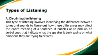 Types of Listening
A. Discriminative listening
This type of listening involves identifying the difference between
tones and sounds to figure out how these differences may affect
the entire meaning of a sentence. It enables us to pick up on
verbal cues that indicate what the speaker is truly saying or what
emotions they are trying to express.
 