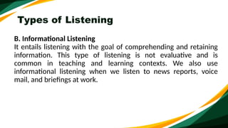 Types of Listening
B. Informational Listening
It entails listening with the goal of comprehending and retaining
information. This type of listening is not evaluative and is
common in teaching and learning contexts. We also use
informational listening when we listen to news reports, voice
mail, and briefings at work.
 