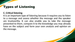 Types of Listening
C. Critical listening
It is an important type of listening because it requires you to listen
to a message and assess whether the message and the speaker
are trustworthy. It can also enable you to take the message
presented to them, compare it to the knowledge you may already
have on the subject and form your own analysis and opinion on
the message.
 