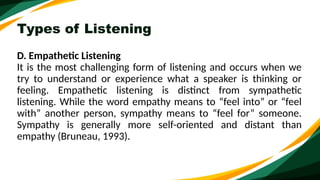 Types of Listening
D. Empathetic Listening
It is the most challenging form of listening and occurs when we
try to understand or experience what a speaker is thinking or
feeling. Empathetic listening is distinct from sympathetic
listening. While the word empathy means to “feel into” or “feel
with” another person, sympathy means to “feel for” someone.
Sympathy is generally more self-oriented and distant than
empathy (Bruneau, 1993).
 