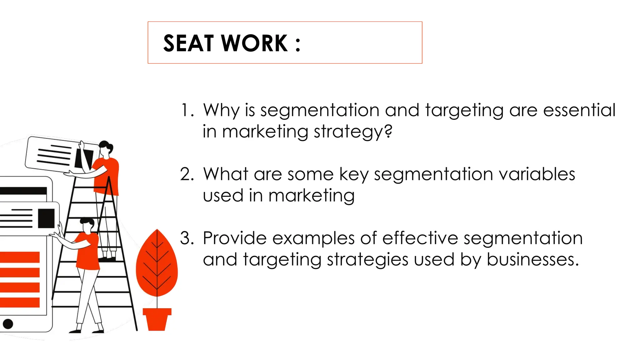 SEAT WORK :
1. Why is segmentation and targeting are essential
in marketing strategy?
2. What are some key segmentation variables
used in marketing
3. Provide examples of effective segmentation
and targeting strategies used by businesses.
 