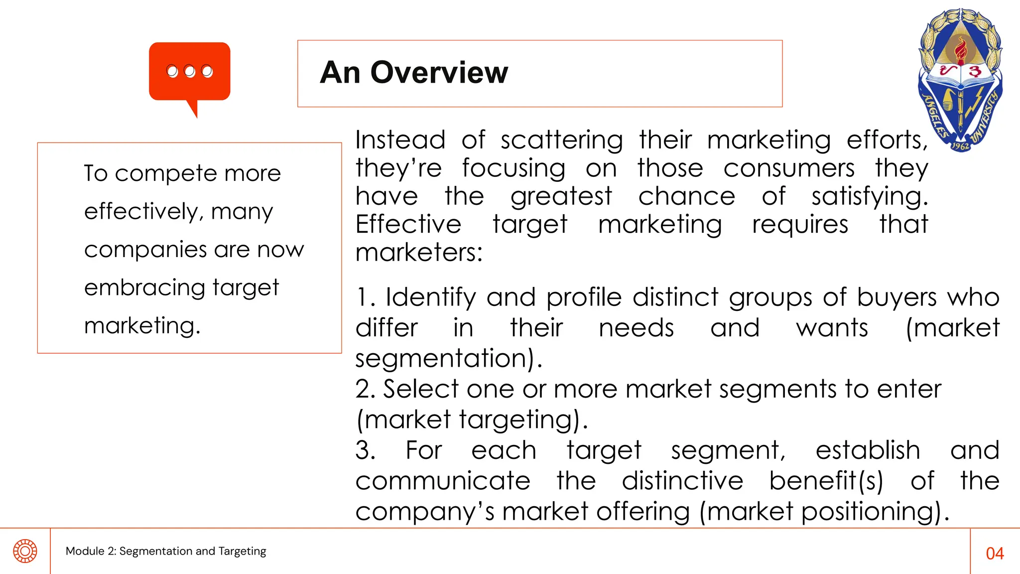 To compete more
effectively, many
companies are now
embracing target
marketing.
An Overview
Instead of scattering their marketing efforts,
they’re focusing on those consumers they
have the greatest chance of satisfying.
Effective target marketing requires that
marketers:
04
1. Identify and profile distinct groups of buyers who
differ in their needs and wants (market
segmentation).
2. Select one or more market segments to enter
(market targeting).
3. For each target segment, establish and
communicate the distinctive benefit(s) of the
company’s market offering (market positioning).
Module 2: Segmentation and Targeting
 