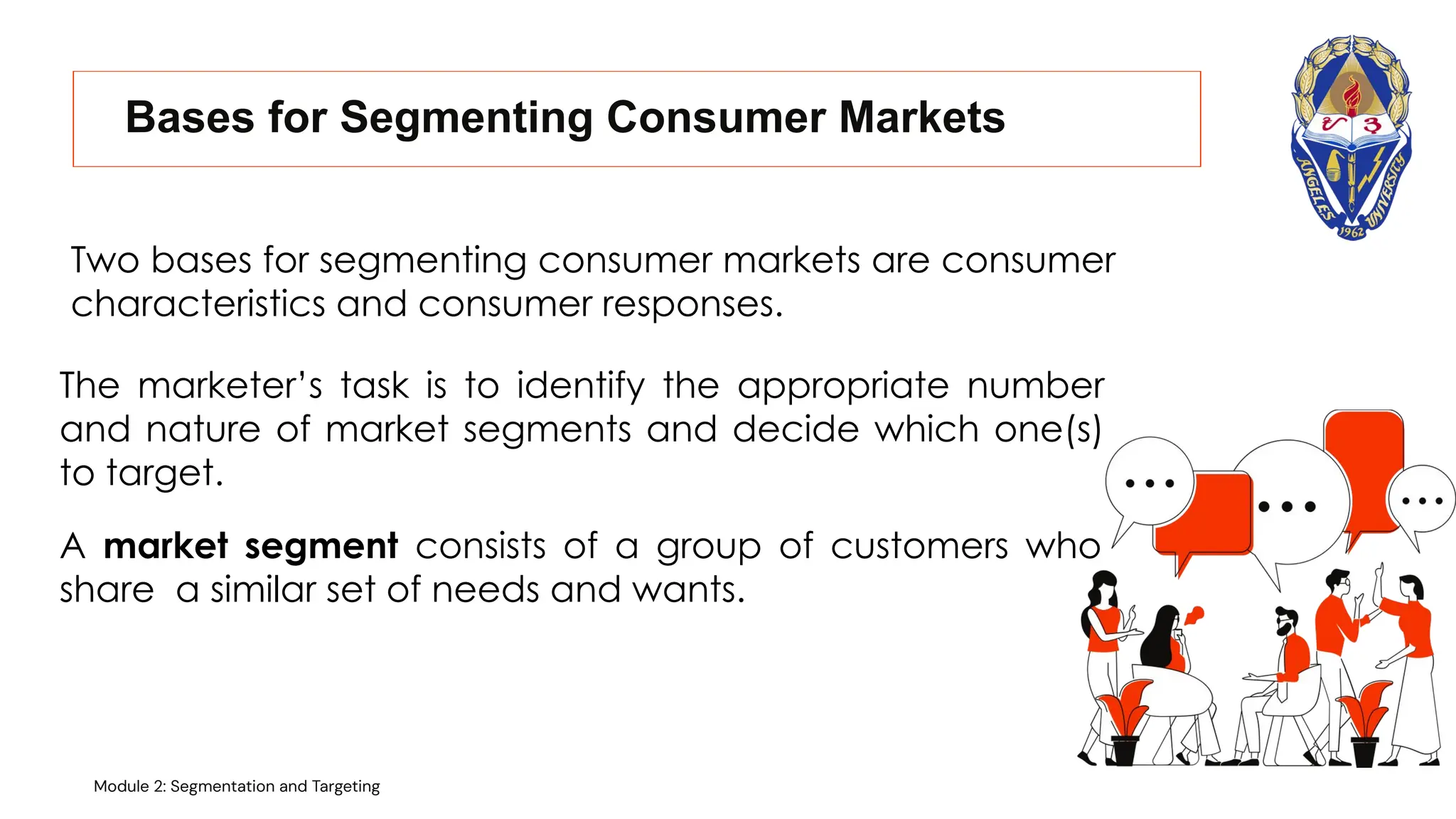 Bases for Segmenting Consumer Markets
Two bases for segmenting consumer markets are consumer
characteristics and consumer responses.
A market segment consists of a group of customers who
share a similar set of needs and wants.
The marketer’s task is to identify the appropriate number
and nature of market segments and decide which one(s)
to target.
Module 2: Segmentation and Targeting
 