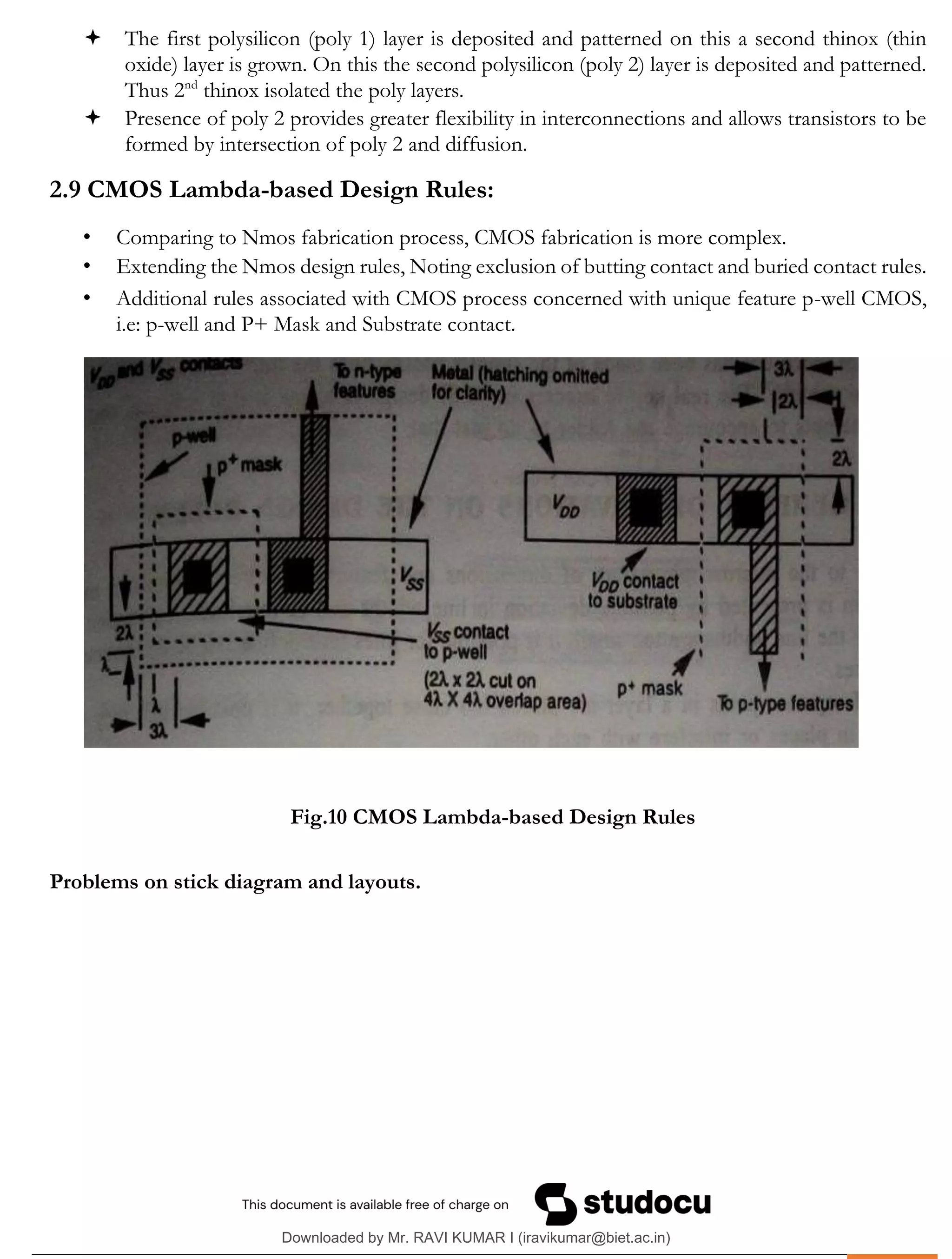.
 The first polysilicon (poly 1) layer is deposited and patterned on this a second thinox (thin
oxide) layer is grown. On this the second polysilicon (poly 2) layer is deposited and patterned.
Thus 2nd
thinox isolated the poly layers.
 Presence of poly 2 provides greater flexibility in interconnections and allows transistors to be
formed by intersection of poly 2 and diffusion.
2.9 CMOS Lambda-based Design Rules:
• Comparing to Nmos fabrication process, CMOS fabrication is more complex.
• Extending the Nmos design rules, Noting exclusion of butting contact and buried contact rules.
• Additional rules associated with CMOS process concerned with unique feature p-well CMOS,
i.e: p-well and P+ Mask and Substrate contact.
Fig.10 CMOS Lambda-based Design Rules
Problems on stick diagram and layouts.
Downloaded by Mr. RAVI KUMAR I (iravikumar@biet.ac.in)
lOMoARcPSD|3283145
 