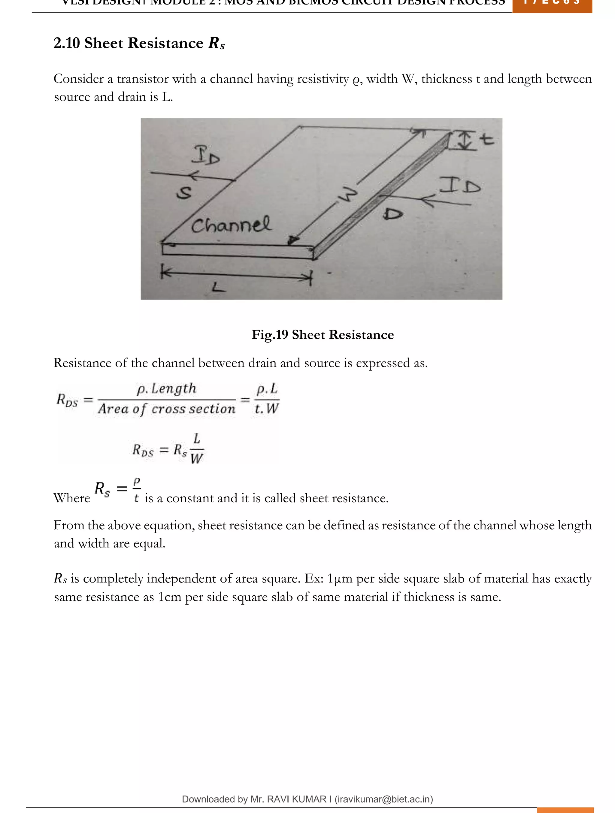 VLSI DESIGN| MODULE 2 : MOS AND BICMOS CIRCUIT DESIGN PROCESS 1 7 E C 6 3
M I T M Y S O R E | D E P T . O F E L E C T R O N I C S & C O M M U N I C A T I O N E N G G . 20
2.10 Sheet Resistance 𝑹𝒔
Consider a transistor with a channel having resistivity ρ, width W, thickness t and length between
source and drain is L.
Fig.19 Sheet Resistance
Resistance of the channel between drain and source is expressed as.
Where is a constant and it is called sheet resistance.
From the above equation, sheet resistance can be defined as resistance of the channel whose length
and width are equal.
𝑅𝑠 is completely independent of area square. Ex: 1μm per side square slab of material has exactly
same resistance as 1cm per side square slab of same material if thickness is same.
Downloaded by Mr. RAVI KUMAR I (iravikumar@biet.ac.in)
lOMoARcPSD|3283145
 
