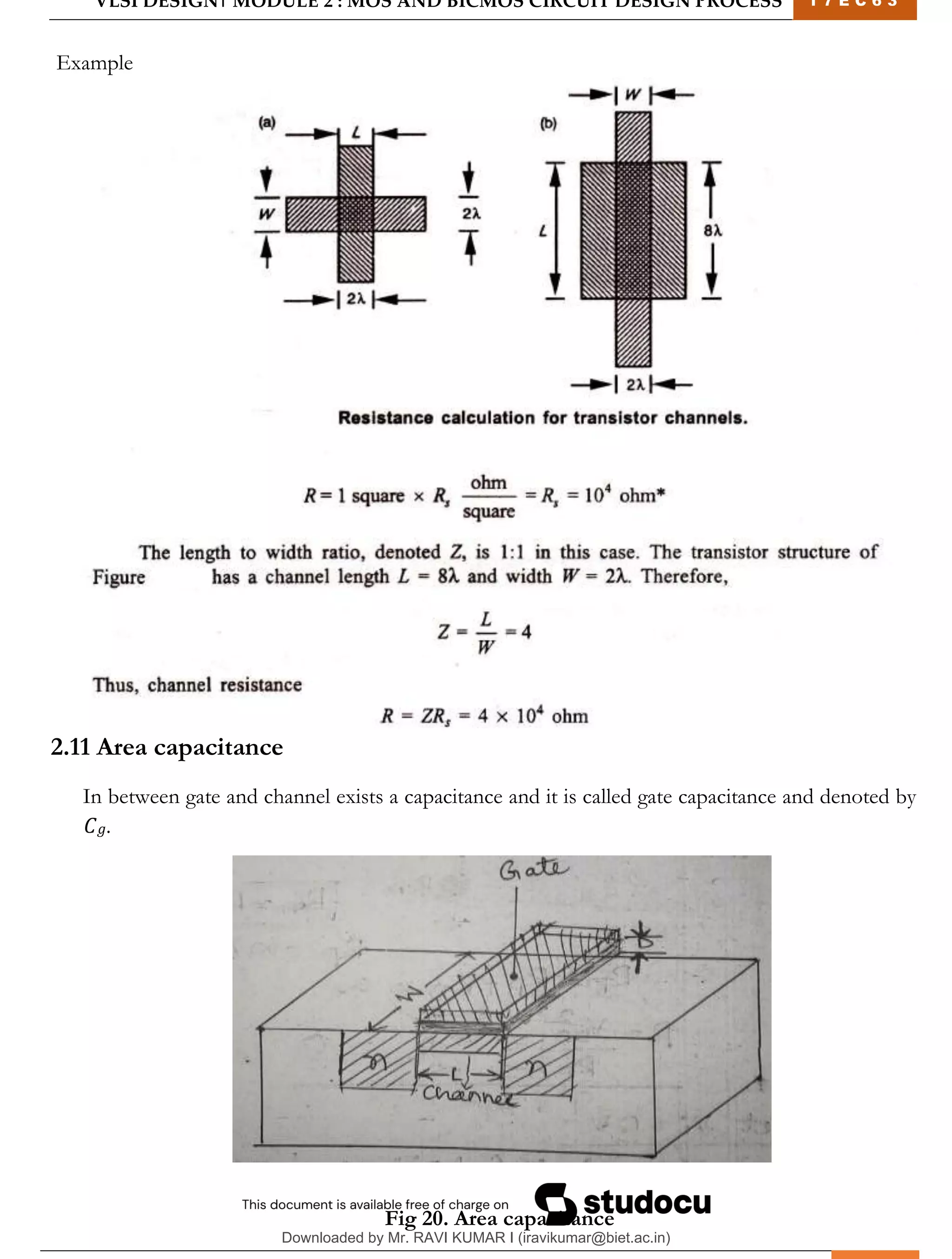 VLSI DESIGN| MODULE 2 : MOS AND BICMOS CIRCUIT DESIGN PROCESS 1 7 E C 6 3
M I T M Y S O R E | D E P T . O F E L E C T R O N I C S & C O M M U N I C A T I O N E N G G . 21
Example
2.11 Area capacitance
In between gate and channel exists a capacitance and it is called gate capacitance and denoted by
𝐶𝑔.
Fig 20. Area capacitance
Downloaded by Mr. RAVI KUMAR I (iravikumar@biet.ac.in)
lOMoARcPSD|3283145
 