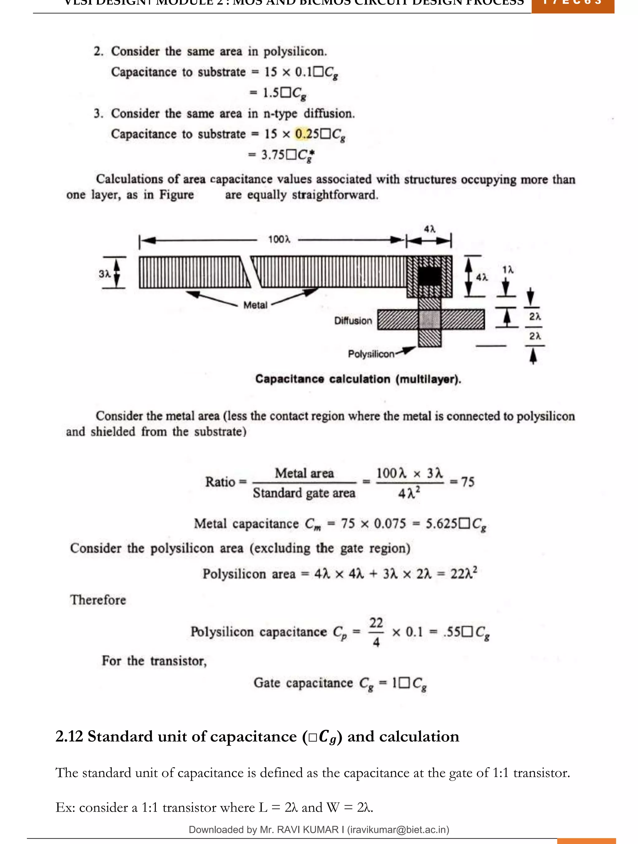 VLSI DESIGN| MODULE 2 : MOS AND BICMOS CIRCUIT DESIGN PROCESS 1 7 E C 6 3
M I T M Y S O R E | D E P T . O F E L E C T R O N I C S & C O M M U N I C A T I O N E N G G . 24
2.12 Standard unit of capacitance (□𝑪𝒈) and calculation
The standard unit of capacitance is defined as the capacitance at the gate of 1:1 transistor.
Ex: consider a 1:1 transistor where L = 2λ and W = 2λ.
Downloaded by Mr. RAVI KUMAR I (iravikumar@biet.ac.in)
lOMoARcPSD|3283145
 
