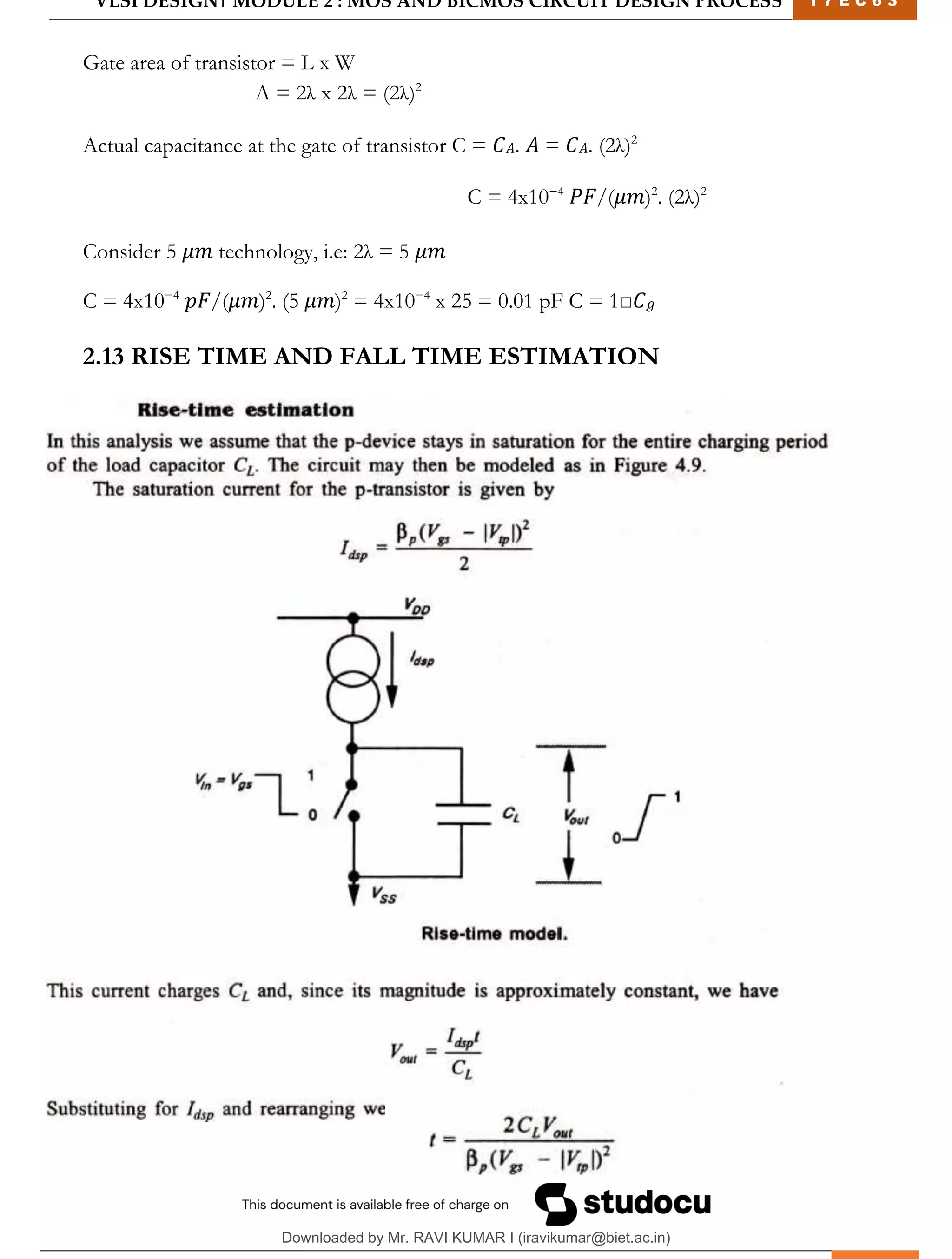VLSI DESIGN| MODULE 2 : MOS AND BICMOS CIRCUIT DESIGN PROCESS 1 7 E C 6 3
M I T M Y S O R E | D E P T . O F E L E C T R O N I C S & C O M M U N I C A T I O N E N G G . 25
Gate area of transistor = L x W
A = 2λ x 2λ = (2λ)2
Actual capacitance at the gate of transistor C = 𝐶𝐴. 𝐴 = 𝐶𝐴. (2λ)2
C = 4x10−4
𝑃𝐹/(𝜇𝑚)2
. (2λ)2
Consider 5 𝜇𝑚 technology, i.e: 2λ = 5 𝜇𝑚
C = 4x10−4
𝑝𝐹/(𝜇𝑚)2
. (5 𝜇𝑚)2
= 4x10−4
x 25 = 0.01 pF C = 1□𝐶𝑔
2.13 RISE TIME AND FALL TIME ESTIMATION
Downloaded by Mr. RAVI KUMAR I (iravikumar@biet.ac.in)
lOMoARcPSD|3283145
 