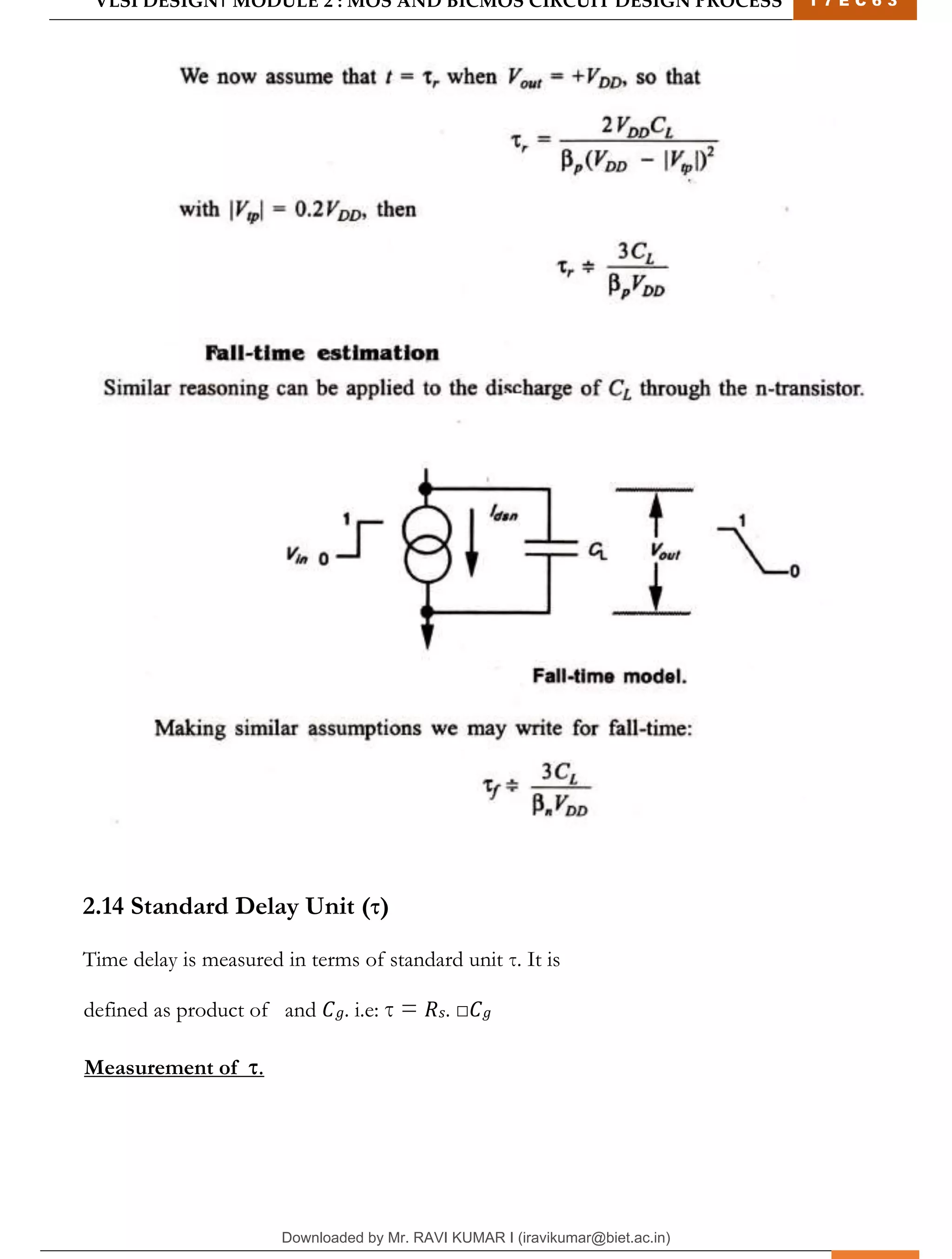 VLSI DESIGN| MODULE 2 : MOS AND BICMOS CIRCUIT DESIGN PROCESS 1 7 E C 6 3
M I T M Y S O R E | D E P T . O F E L E C T R O N I C S & C O M M U N I C A T I O N E N G G . 26
2.14 Standard Delay Unit (τ)
Time delay is measured in terms of standard unit τ. It is
defined as product of and 𝐶𝑔. i.e: τ = 𝑅𝑠. □𝐶𝑔
Measurement of τ.
Downloaded by Mr. RAVI KUMAR I (iravikumar@biet.ac.in)
lOMoARcPSD|3283145
 