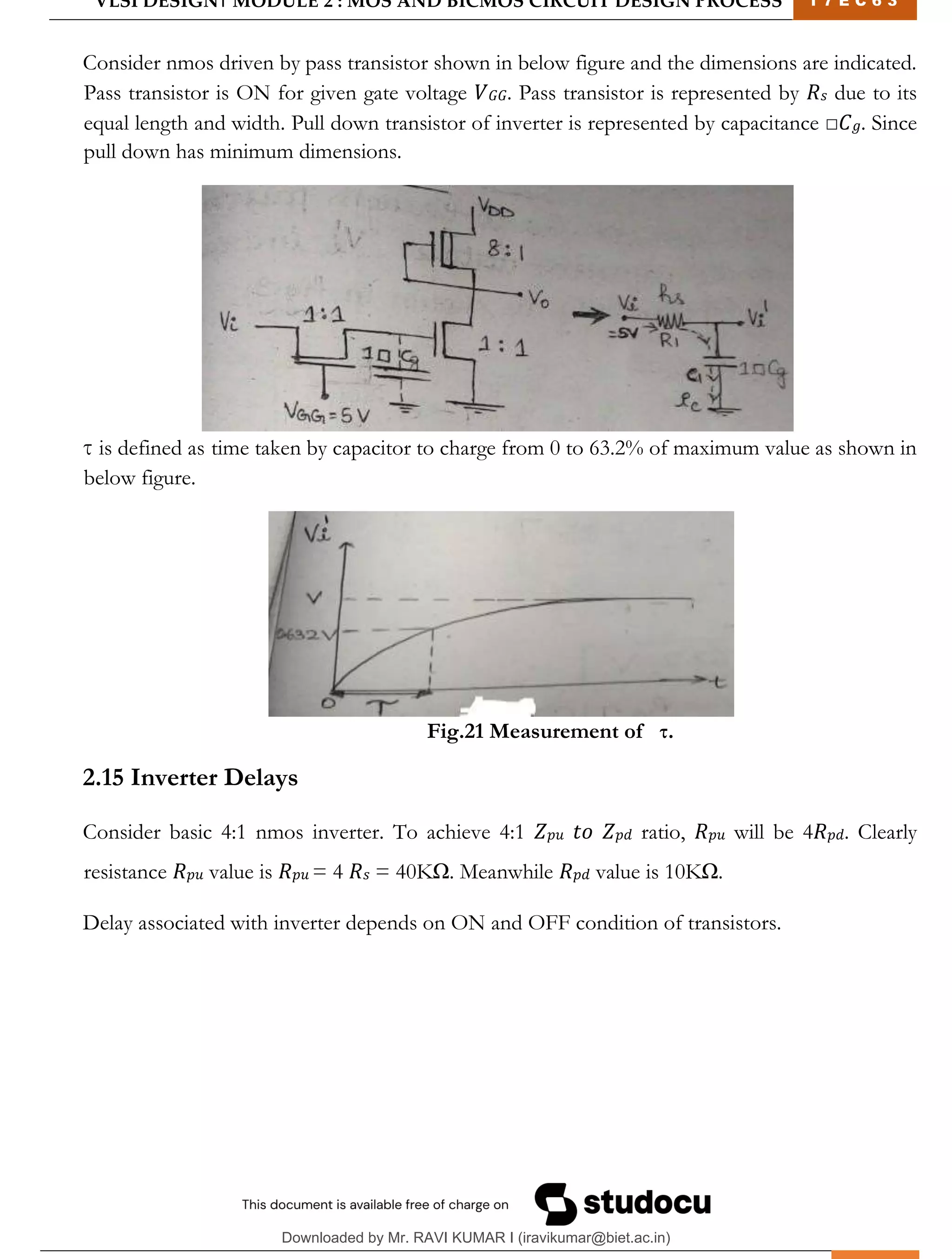 VLSI DESIGN| MODULE 2 : MOS AND BICMOS CIRCUIT DESIGN PROCESS 1 7 E C 6 3
M I T M Y S O R E | D E P T . O F E L E C T R O N I C S & C O M M U N I C A T I O N E N G G . 27
Consider nmos driven by pass transistor shown in below figure and the dimensions are indicated.
Pass transistor is ON for given gate voltage 𝑉𝐺𝐺. Pass transistor is represented by 𝑅𝑠 due to its
equal length and width. Pull down transistor of inverter is represented by capacitance □𝐶𝑔. Since
pull down has minimum dimensions.
τ is defined as time taken by capacitor to charge from 0 to 63.2% of maximum value as shown in
below figure.
Fig.21 Measurement of τ.
2.15 Inverter Delays
Consider basic 4:1 nmos inverter. To achieve 4:1 𝑍𝑝𝑢 𝑡𝑜 𝑍𝑝𝑑 ratio, 𝑅𝑝𝑢 will be 4𝑅𝑝𝑑. Clearly
resistance 𝑅𝑝𝑢 value is 𝑅𝑝𝑢 = 4 𝑅𝑠 = 40KΩ. Meanwhile 𝑅𝑝𝑑 value is 10KΩ.
Delay associated with inverter depends on ON and OFF condition of transistors.
Downloaded by Mr. RAVI KUMAR I (iravikumar@biet.ac.in)
lOMoARcPSD|3283145
 