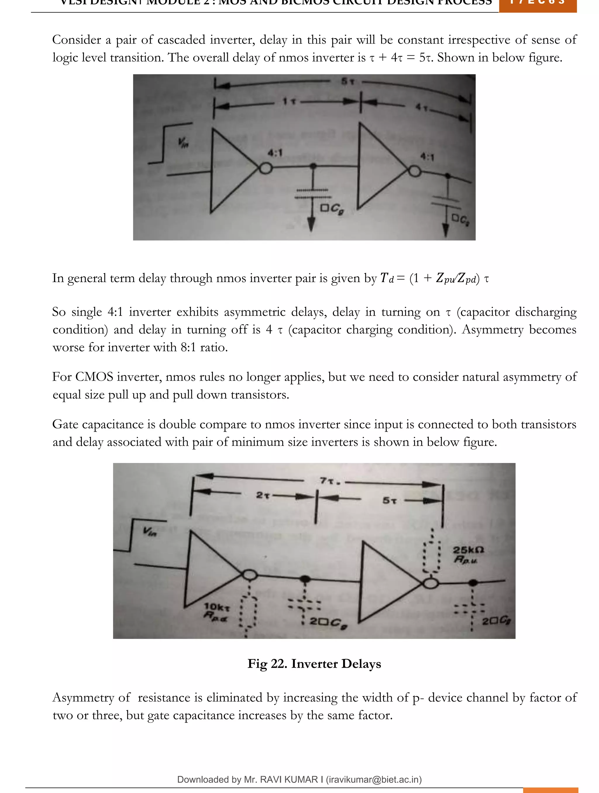 VLSI DESIGN| MODULE 2 : MOS AND BICMOS CIRCUIT DESIGN PROCESS 1 7 E C 6 3
M I T M Y S O R E | D E P T . O F E L E C T R O N I C S & C O M M U N I C A T I O N E N G G . 28
Consider a pair of cascaded inverter, delay in this pair will be constant irrespective of sense of
logic level transition. The overall delay of nmos inverter is τ + 4τ = 5τ. Shown in below figure.
In general term delay through nmos inverter pair is given by 𝑇𝑑 = (1 + 𝑍𝑝𝑢⁄𝑍𝑝𝑑) τ
So single 4:1 inverter exhibits asymmetric delays, delay in turning on τ (capacitor discharging
condition) and delay in turning off is 4 τ (capacitor charging condition). Asymmetry becomes
worse for inverter with 8:1 ratio.
For CMOS inverter, nmos rules no longer applies, but we need to consider natural asymmetry of
equal size pull up and pull down transistors.
Gate capacitance is double compare to nmos inverter since input is connected to both transistors
and delay associated with pair of minimum size inverters is shown in below figure.
Fig 22. Inverter Delays
Asymmetry of resistance is eliminated by increasing the width of p- device channel by factor of
two or three, but gate capacitance increases by the same factor.
Downloaded by Mr. RAVI KUMAR I (iravikumar@biet.ac.in)
lOMoARcPSD|3283145
 