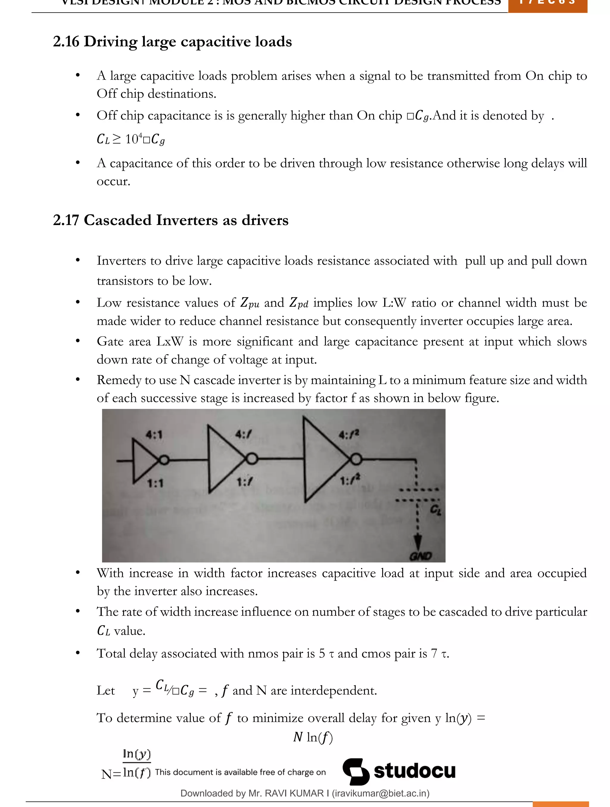 VLSI DESIGN| MODULE 2 : MOS AND BICMOS CIRCUIT DESIGN PROCESS 1 7 E C 6 3
M I T M Y S O R E | D E P T . O F E L E C T R O N I C S & C O M M U N I C A T I O N E N G G . 29
2.16 Driving large capacitive loads
• A large capacitive loads problem arises when a signal to be transmitted from On chip to
Off chip destinations.
• Off chip capacitance is is generally higher than On chip □𝐶𝑔.And it is denoted by .
𝐶𝐿 ≥ 104
□𝐶𝑔
• A capacitance of this order to be driven through low resistance otherwise long delays will
occur.
2.17 Cascaded Inverters as drivers
• Inverters to drive large capacitive loads resistance associated with pull up and pull down
transistors to be low.
• Low resistance values of 𝑍𝑝𝑢 and 𝑍𝑝𝑑 implies low L:W ratio or channel width must be
made wider to reduce channel resistance but consequently inverter occupies large area.
• Gate area LxW is more significant and large capacitance present at input which slows
down rate of change of voltage at input.
• Remedy to use N cascade inverter is by maintaining L to a minimum feature size and width
of each successive stage is increased by factor f as shown in below figure.
• With increase in width factor increases capacitive load at input side and area occupied
by the inverter also increases.
• The rate of width increase influence on number of stages to be cascaded to drive particular
𝐶𝐿 value.
• Total delay associated with nmos pair is 5 τ and cmos pair is 7 τ.
Let y = 𝐶𝐿⁄□𝐶𝑔 = , 𝑓 and N are interdependent.
To determine value of 𝑓 to minimize overall delay for given y ln(𝑦) =
𝑁 ln(𝑓)
N=
Downloaded by Mr. RAVI KUMAR I (iravikumar@biet.ac.in)
lOMoARcPSD|3283145
 