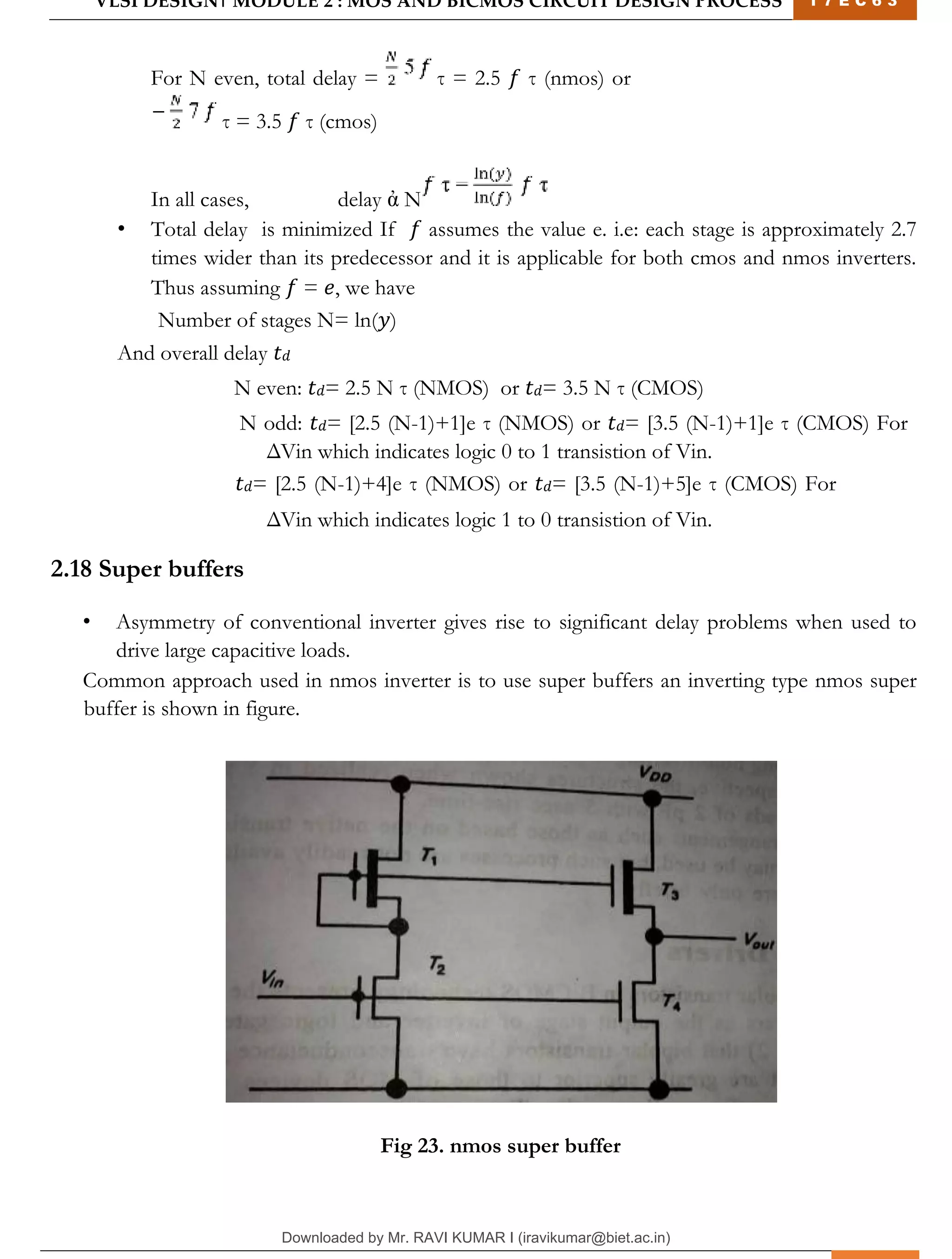 VLSI DESIGN| MODULE 2 : MOS AND BICMOS CIRCUIT DESIGN PROCESS 1 7 E C 6 3
M I T M Y S O R E | D E P T . O F E L E C T R O N I C S & C O M M U N I C A T I O N E N G G . 30
For N even, total delay = τ = 2.5 𝑓 τ (nmos) or
τ = 3.5 𝑓 τ (cmos)
In all cases, delay ἀ N
• Total delay is minimized If 𝑓 assumes the value e. i.e: each stage is approximately 2.7
times wider than its predecessor and it is applicable for both cmos and nmos inverters.
Thus assuming 𝑓 = 𝑒, we have
Number of stages N= ln(𝑦)
And overall delay 𝑡𝑑
N even: 𝑡𝑑= 2.5 N τ (NMOS) or 𝑡𝑑= 3.5 N τ (CMOS)
N odd: 𝑡𝑑= [2.5 (N-1)+1]e τ (NMOS) or 𝑡𝑑= [3.5 (N-1)+1]e τ (CMOS) For
ΔVin which indicates logic 0 to 1 transistion of Vin.
𝑡𝑑= [2.5 (N-1)+4]e τ (NMOS) or 𝑡𝑑= [3.5 (N-1)+5]e τ (CMOS) For
ΔVin which indicates logic 1 to 0 transistion of Vin.
2.18 Super buffers
• Asymmetry of conventional inverter gives rise to significant delay problems when used to
drive large capacitive loads.
Common approach used in nmos inverter is to use super buffers an inverting type nmos super
buffer is shown in figure.
Fig 23. nmos super buffer
Downloaded by Mr. RAVI KUMAR I (iravikumar@biet.ac.in)
lOMoARcPSD|3283145
 