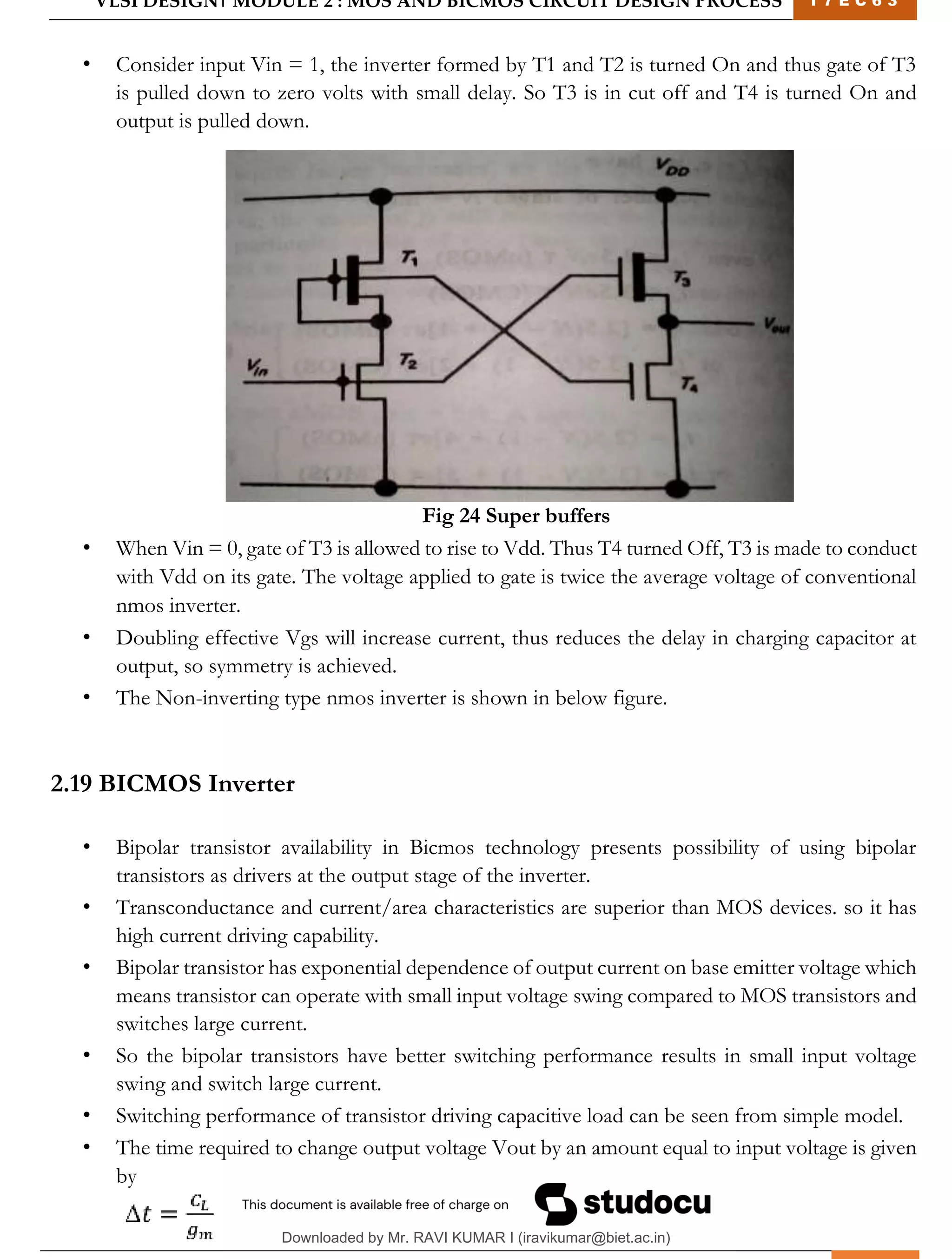 VLSI DESIGN| MODULE 2 : MOS AND BICMOS CIRCUIT DESIGN PROCESS 1 7 E C 6 3
M I T M Y S O R E | D E P T . O F E L E C T R O N I C S & C O M M U N I C A T I O N E N G G . 31
• Consider input Vin = 1, the inverter formed by T1 and T2 is turned On and thus gate of T3
is pulled down to zero volts with small delay. So T3 is in cut off and T4 is turned On and
output is pulled down.
Fig 24 Super buffers
• When Vin = 0, gate of T3 is allowed to rise to Vdd. Thus T4 turned Off, T3 is made to conduct
with Vdd on its gate. The voltage applied to gate is twice the average voltage of conventional
nmos inverter.
• Doubling effective Vgs will increase current, thus reduces the delay in charging capacitor at
output, so symmetry is achieved.
• The Non-inverting type nmos inverter is shown in below figure.
2.19 BICMOS Inverter
• Bipolar transistor availability in Bicmos technology presents possibility of using bipolar
transistors as drivers at the output stage of the inverter.
• Transconductance and current/area characteristics are superior than MOS devices. so it has
high current driving capability.
• Bipolar transistor has exponential dependence of output current on base emitter voltage which
means transistor can operate with small input voltage swing compared to MOS transistors and
switches large current.
• So the bipolar transistors have better switching performance results in small input voltage
swing and switch large current.
• Switching performance of transistor driving capacitive load can be seen from simple model.
• The time required to change output voltage Vout by an amount equal to input voltage is given
by
Downloaded by Mr. RAVI KUMAR I (iravikumar@biet.ac.in)
lOMoARcPSD|3283145
 