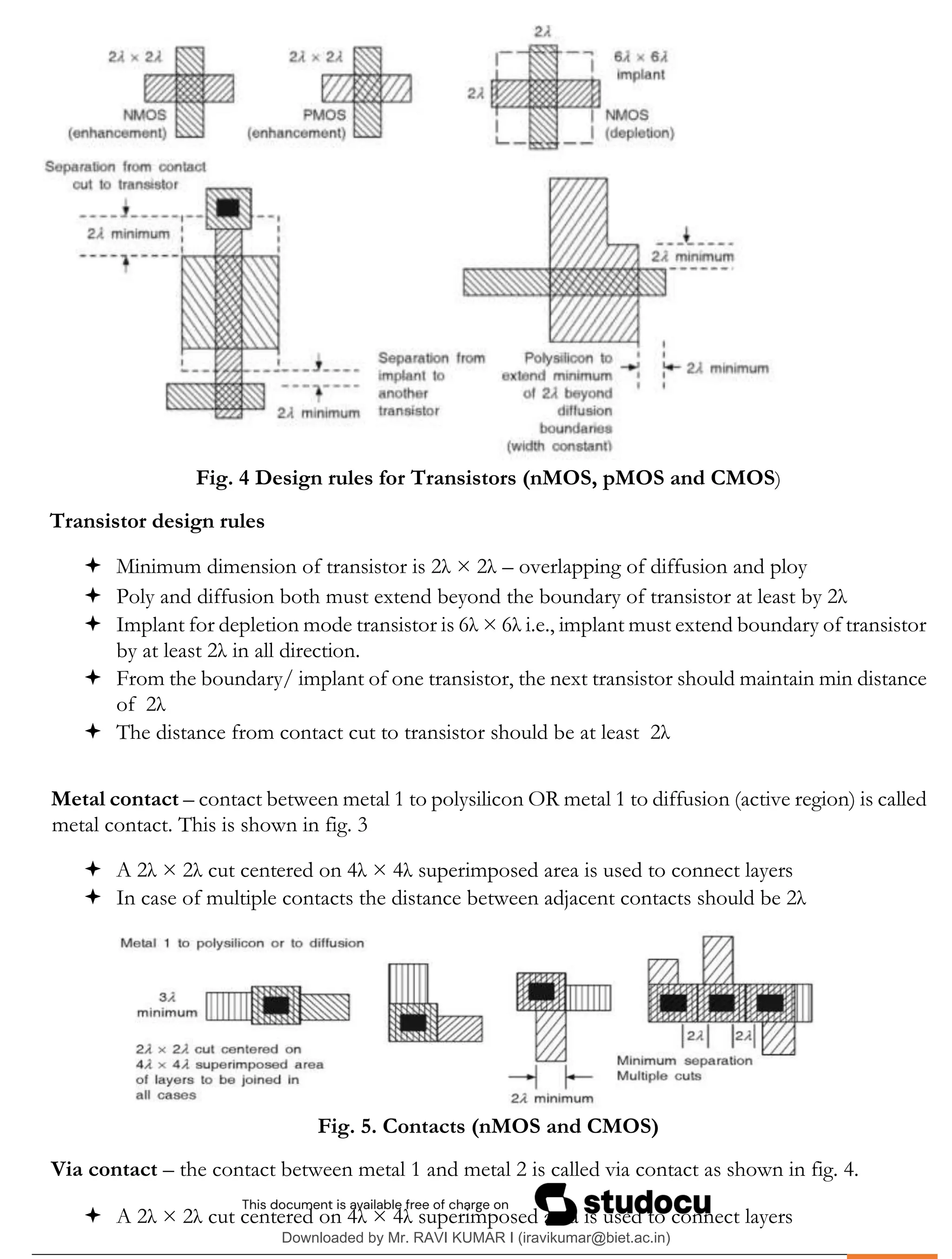 .
Fig. 4 Design rules for Transistors (nMOS, pMOS and CMOS)
Transistor design rules
 Minimum dimension of transistor is 2λ × 2λ – overlapping of diffusion and ploy
 Poly and diffusion both must extend beyond the boundary of transistor at least by 2λ
 Implant for depletion mode transistor is 6λ × 6λ i.e., implant must extend boundary of transistor
by at least 2λ in all direction.
 From the boundary/ implant of one transistor, the next transistor should maintain min distance
of 2λ
 The distance from contact cut to transistor should be at least 2λ
Metal contact – contact between metal 1 to polysilicon OR metal 1 to diffusion (active region) is called
metal contact. This is shown in fig. 3
 A 2λ × 2λ cut centered on 4λ × 4λ superimposed area is used to connect layers
 In case of multiple contacts the distance between adjacent contacts should be 2λ
Fig. 5. Contacts (nMOS and CMOS)
Via contact – the contact between metal 1 and metal 2 is called via contact as shown in fig. 4.
 A 2λ × 2λ cut centered on 4λ × 4λ superimposed area is used to connect layers
Downloaded by Mr. RAVI KUMAR I (iravikumar@biet.ac.in)
lOMoARcPSD|3283145
 