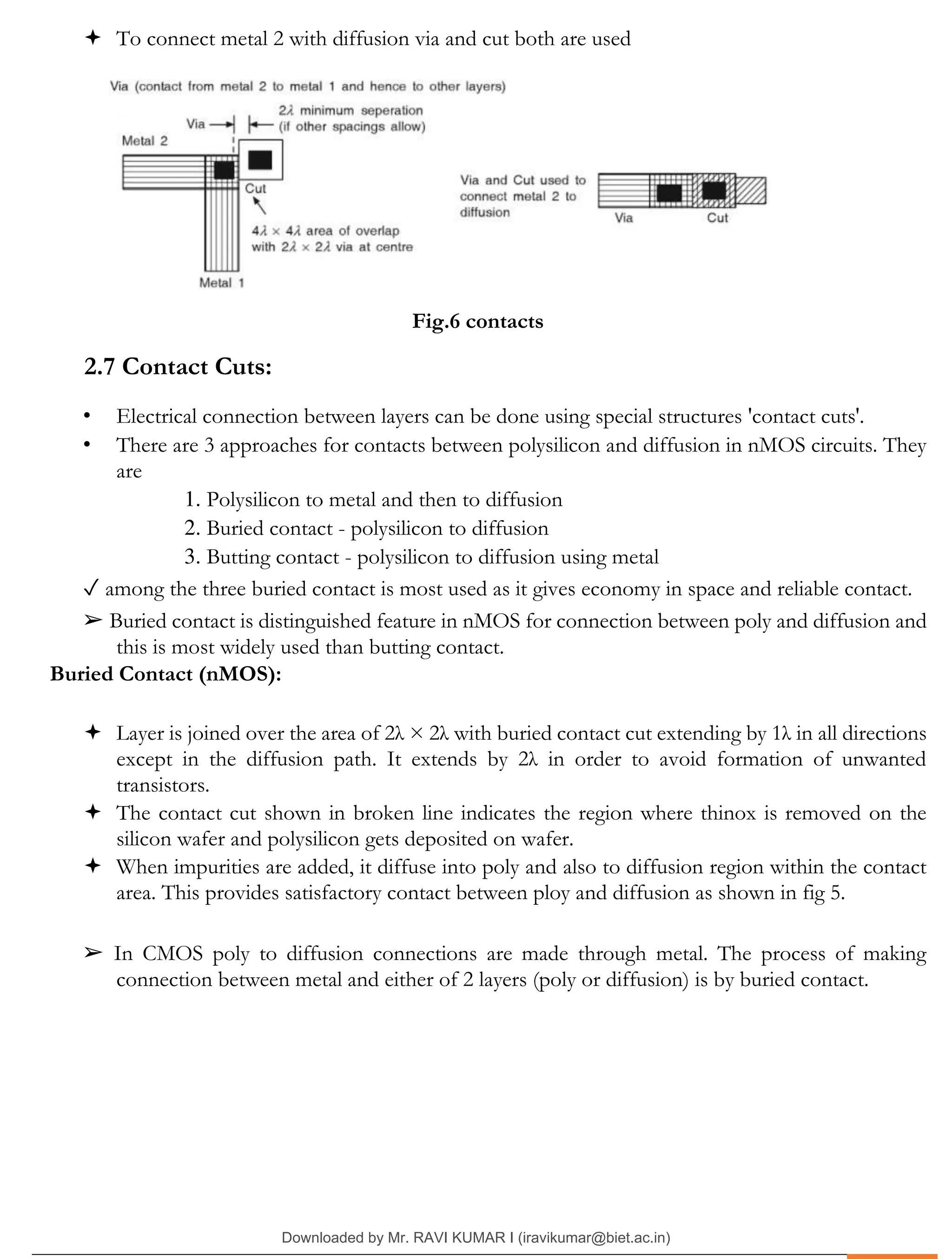 .
 To connect metal 2 with diffusion via and cut both are used
Fig.6 contacts
2.7 Contact Cuts:
• Electrical connection between layers can be done using special structures 'contact cuts'.
• There are 3 approaches for contacts between polysilicon and diffusion in nMOS circuits. They
are
1. Polysilicon to metal and then to diffusion
2. Buried contact - polysilicon to diffusion
3. Butting contact - polysilicon to diffusion using metal
✓ among the three buried contact is most used as it gives economy in space and reliable contact.
➢ Buried contact is distinguished feature in nMOS for connection between poly and diffusion and
this is most widely used than butting contact.
Buried Contact (nMOS):
 Layer is joined over the area of 2λ × 2λ with buried contact cut extending by 1λ in all directions
except in the diffusion path. It extends by 2λ in order to avoid formation of unwanted
transistors.
 The contact cut shown in broken line indicates the region where thinox is removed on the
silicon wafer and polysilicon gets deposited on wafer.
 When impurities are added, it diffuse into poly and also to diffusion region within the contact
area. This provides satisfactory contact between ploy and diffusion as shown in fig 5.
➢ In CMOS poly to diffusion connections are made through metal. The process of making
connection between metal and either of 2 layers (poly or diffusion) is by buried contact.
Downloaded by Mr. RAVI KUMAR I (iravikumar@biet.ac.in)
lOMoARcPSD|3283145
 