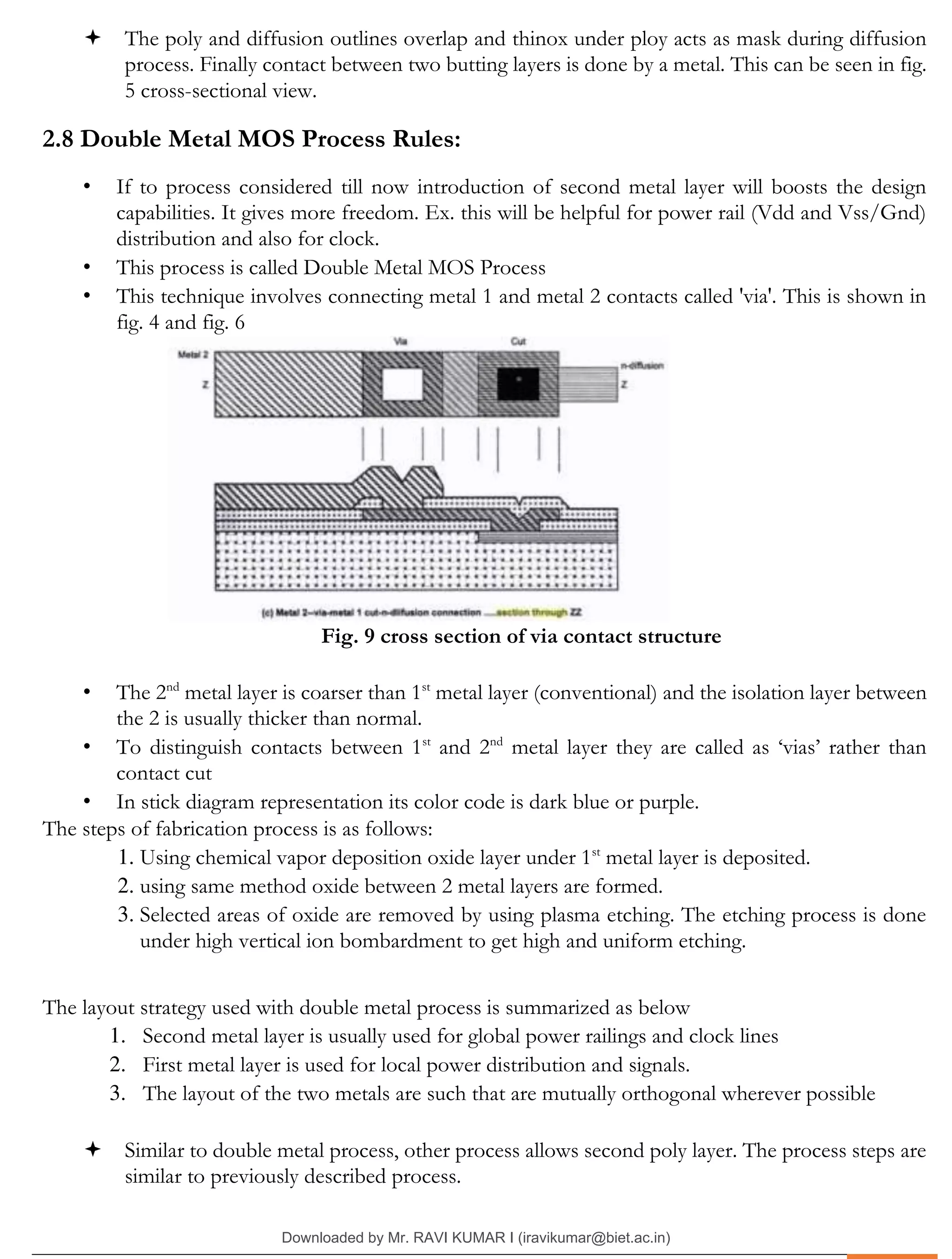 .
 The poly and diffusion outlines overlap and thinox under ploy acts as mask during diffusion
process. Finally contact between two butting layers is done by a metal. This can be seen in fig.
5 cross-sectional view.
2.8 Double Metal MOS Process Rules:
• If to process considered till now introduction of second metal layer will boosts the design
capabilities. It gives more freedom. Ex. this will be helpful for power rail (Vdd and Vss/Gnd)
distribution and also for clock.
• This process is called Double Metal MOS Process
• This technique involves connecting metal 1 and metal 2 contacts called 'via'. This is shown in
fig. 4 and fig. 6
Fig. 9 cross section of via contact structure
• The 2nd
metal layer is coarser than 1st
metal layer (conventional) and the isolation layer between
the 2 is usually thicker than normal.
• To distinguish contacts between 1st
and 2nd
metal layer they are called as ‘vias’ rather than
contact cut
• In stick diagram representation its color code is dark blue or purple.
The steps of fabrication process is as follows:
1. Using chemical vapor deposition oxide layer under 1st
metal layer is deposited.
2. using same method oxide between 2 metal layers are formed.
3. Selected areas of oxide are removed by using plasma etching. The etching process is done
under high vertical ion bombardment to get high and uniform etching.
The layout strategy used with double metal process is summarized as below
1. Second metal layer is usually used for global power railings and clock lines
2. First metal layer is used for local power distribution and signals.
3. The layout of the two metals are such that are mutually orthogonal wherever possible
 Similar to double metal process, other process allows second poly layer. The process steps are
similar to previously described process.
Downloaded by Mr. RAVI KUMAR I (iravikumar@biet.ac.in)
lOMoARcPSD|3283145
 