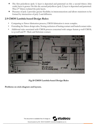 .
 The first polysilicon (poly 1) layer is deposited and patterned on this a second thinox (thin
oxide) layer is grown. On this the second polysilicon (poly 2) layer is deposited and patterned.
Thus 2nd
thinox isolated the poly layers.
 Presence of poly 2 provides greater flexibility in interconnections and allows transistors to be
formed by intersection of poly 2 and diffusion.
2.9 CMOS Lambda-based Design Rules:
• Comparing to Nmos fabrication process, CMOS fabrication is more complex.
• Extending the Nmos design rules, Noting exclusion of butting contact and buried contact rules.
• Additional rules associated with CMOS process concerned with unique feature p-well CMOS,
i.e: p-well and P+ Mask and Substrate contact.
Fig.10 CMOS Lambda-based Design Rules
Problems on stick diagram and layouts.
Downloaded by Mr. RAVI KUMAR I (iravikumar@biet.ac.in)
lOMoARcPSD|3283145
 