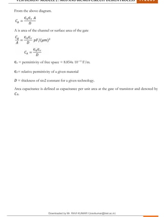 VLSI DESIGN| MODULE 2 : MOS AND BICMOS CIRCUIT DESIGN PROCESS 1 7 E C 6 3
M I T M Y S O R E | D E P T . O F E L E C T R O N I C S & C O M M U N I C A T I O N E N G G . 22
From the above diagram.
A is area of the channel or surface area of the gate
∈0 = permittivity of free space = 8.854x 10−12
F/m.
∈𝑟= relative permittivity of a given material
𝐷 = thickness of sio2 constant for a given technology.
Area capacitance is defined as capacitance per unit area at the gate of transistor and denoted by
𝐶𝐴.
Downloaded by Mr. RAVI KUMAR I (iravikumar@biet.ac.in)
lOMoARcPSD|3283145
 