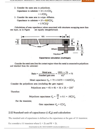 VLSI DESIGN| MODULE 2 : MOS AND BICMOS CIRCUIT DESIGN PROCESS 1 7 E C 6 3
M I T M Y S O R E | D E P T . O F E L E C T R O N I C S & C O M M U N I C A T I O N E N G G . 24
2.12 Standard unit of capacitance (□𝑪𝒈) and calculation
The standard unit of capacitance is defined as the capacitance at the gate of 1:1 transistor.
Ex: consider a 1:1 transistor where L = 2λ and W = 2λ.
Downloaded by Mr. RAVI KUMAR I (iravikumar@biet.ac.in)
lOMoARcPSD|3283145
 