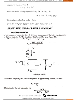 VLSI DESIGN| MODULE 2 : MOS AND BICMOS CIRCUIT DESIGN PROCESS 1 7 E C 6 3
M I T M Y S O R E | D E P T . O F E L E C T R O N I C S & C O M M U N I C A T I O N E N G G . 25
Gate area of transistor = L x W
A = 2λ x 2λ = (2λ)2
Actual capacitance at the gate of transistor C = 𝐶𝐴. 𝐴 = 𝐶𝐴. (2λ)2
C = 4x10−4
𝑃𝐹/(𝜇𝑚)2
. (2λ)2
Consider 5 𝜇𝑚 technology, i.e: 2λ = 5 𝜇𝑚
C = 4x10−4
𝑝𝐹/(𝜇𝑚)2
. (5 𝜇𝑚)2
= 4x10−4
x 25 = 0.01 pF C = 1□𝐶𝑔
2.13 RISE TIME AND FALL TIME ESTIMATION
Downloaded by Mr. RAVI KUMAR I (iravikumar@biet.ac.in)
lOMoARcPSD|3283145
 